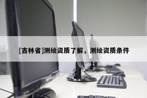 [吉林省]測(cè)繪資質(zhì)了解，測(cè)繪資質(zhì)條件