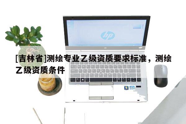 [吉林省]測(cè)繪專業(yè)乙級(jí)資質(zhì)要求標(biāo)準(zhǔn)，測(cè)繪乙級(jí)資質(zhì)條件