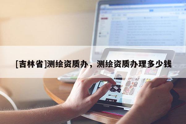 [吉林省]測(cè)繪資質(zhì)辦，測(cè)繪資質(zhì)辦理多少錢