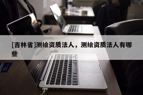 [吉林省]測繪資質(zhì)法人，測繪資質(zhì)法人有哪些