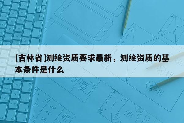 [吉林省]測繪資質(zhì)要求最新，測繪資質(zhì)的基本條件是什么