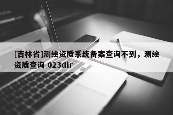 [吉林省]測繪資質(zhì)系統(tǒng)備案查詢不到，測繪資質(zhì)查詢 023dir