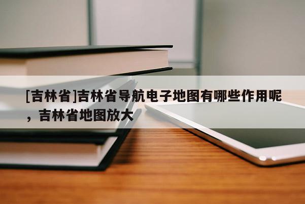 [吉林省]吉林省導(dǎo)航電子地圖有哪些作用呢，吉林省地圖放大