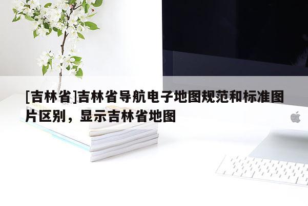 [吉林省]吉林省導(dǎo)航電子地圖規(guī)范和標(biāo)準(zhǔn)圖片區(qū)別，顯示吉林省地圖