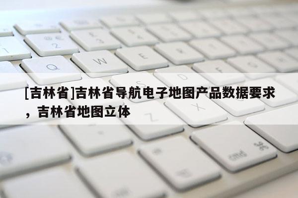 [吉林省]吉林省導(dǎo)航電子地圖產(chǎn)品數(shù)據(jù)要求，吉林省地圖立體