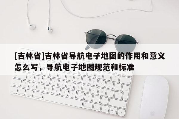 [吉林省]吉林省導(dǎo)航電子地圖的作用和意義怎么寫，導(dǎo)航電子地圖規(guī)范和標(biāo)準(zhǔn)