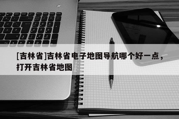 [吉林省]吉林省電子地圖導(dǎo)航哪個好一點(diǎn)，打開吉林省地圖