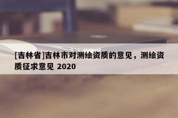 [吉林省]吉林市對(duì)測(cè)繪資質(zhì)的意見(jiàn)，測(cè)繪資質(zhì)征求意見(jiàn) 2020