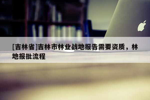 [吉林省]吉林市林業(yè)戰(zhàn)地報告需要資質(zhì)，林地報批流程