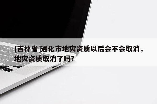 [吉林省]通化市地災資質以后會不會取消，地災資質取消了嗎?